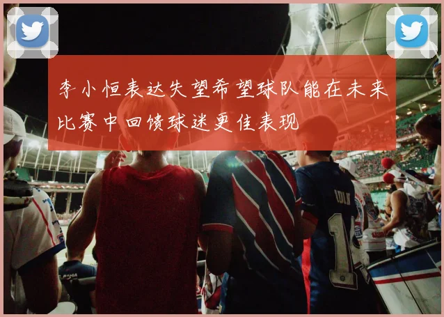 李小恒表达失望希望球队能在未来比赛中回馈球迷更佳表现