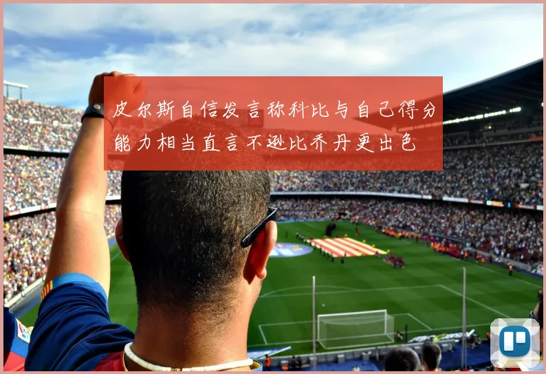 皮尔斯自信发言称科比与自己得分能力相当直言不逊比乔丹更出色