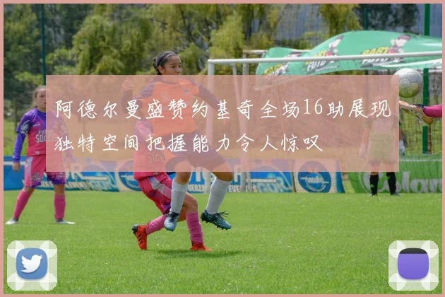 阿德尔曼盛赞约基奇全场16助展现独特空间把握能力令人惊叹
