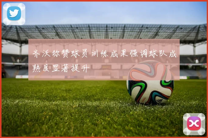 齐沃称赞球员训练成果强调球队成熟度显著提升