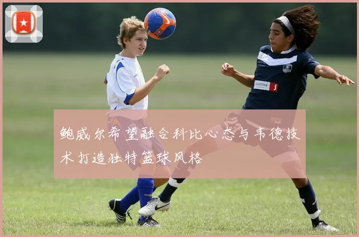 鲍威尔希望融合科比心态与韦德技术打造独特篮球风格