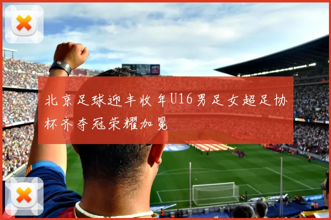 北京足球迎丰收年U16男足女超足协杯齐夺冠荣耀加冕