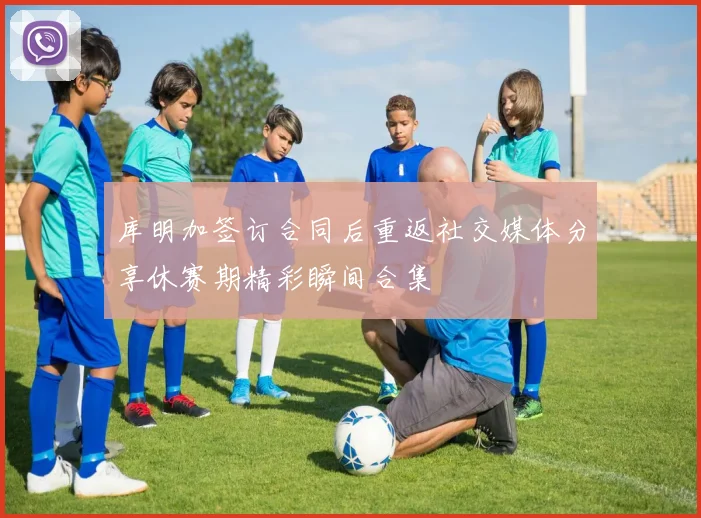 库明加签订合同后重返社交媒体分享休赛期精彩瞬间合集