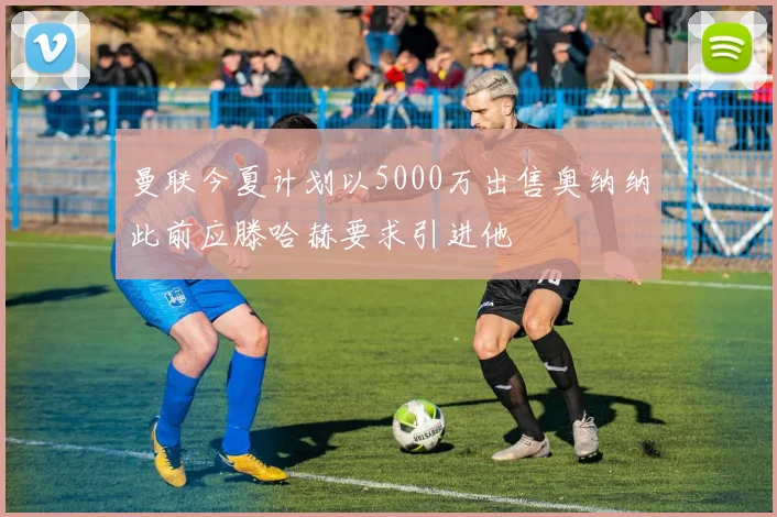 曼联今夏计划以5000万出售奥纳纳此前应滕哈赫要求引进他