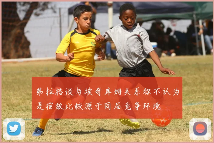 弗拉格谈与埃奇库姆关系称不认为是宿敌比较源于同届竞争环境