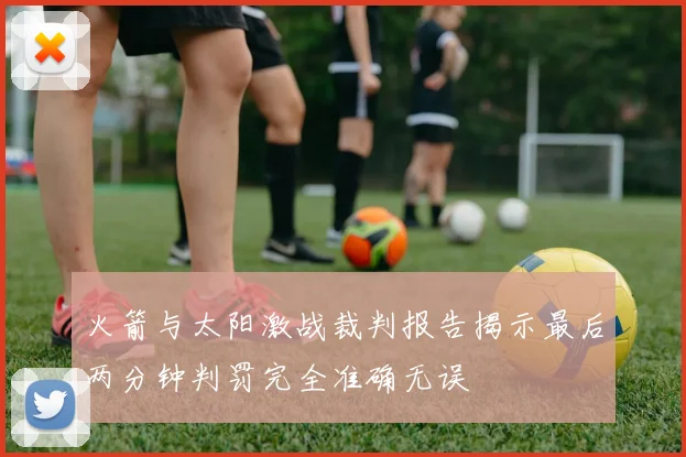 火箭与太阳激战裁判报告揭示最后两分钟判罚完全准确无误
