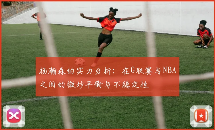 杨瀚森的实力分析：在G联赛与NBA之间的微妙平衡与不稳定性