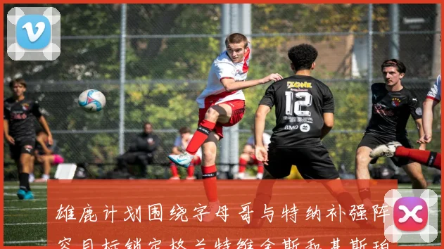 雄鹿计划围绕字母哥与特纳补强阵容目标锁定格兰特维金斯和基斯珀特