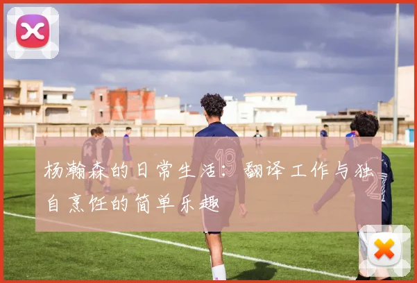 杨瀚森的日常生活：翻译工作与独自烹饪的简单乐趣