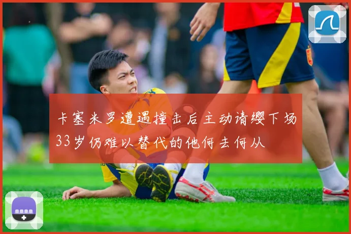 卡塞米罗遭遇撞击后主动请缨下场33岁仍难以替代的他何去何从