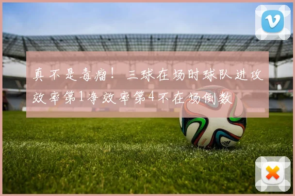真不是毒瘤！三球在场时球队进攻效率第1净效率第4不在场倒数