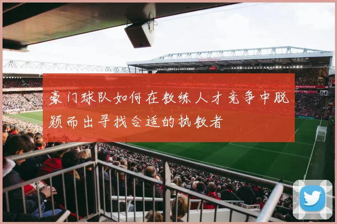 豪门球队如何在教练人才竞争中脱颖而出寻找合适的执教者
