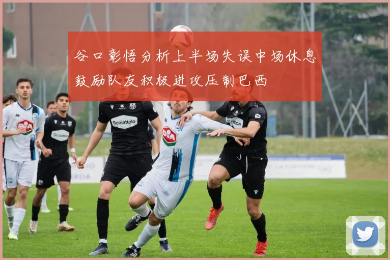 谷口彰悟分析上半场失误中场休息鼓励队友积极进攻压制巴西