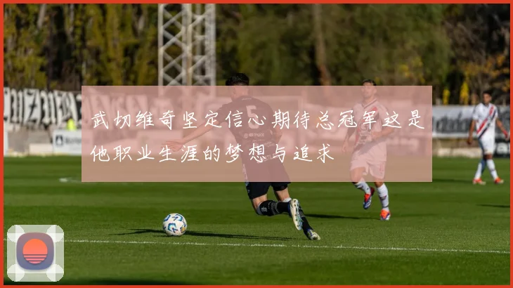 武切维奇坚定信心期待总冠军这是他职业生涯的梦想与追求