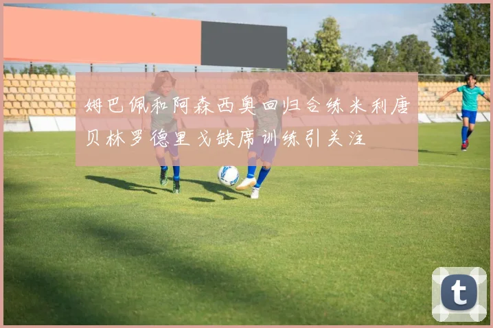 姆巴佩和阿森西奥回归合练米利唐贝林罗德里戈缺席训练引关注