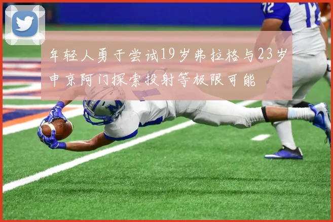 年轻人勇于尝试19岁弗拉格与23岁申京阿门探索投射等极限可能