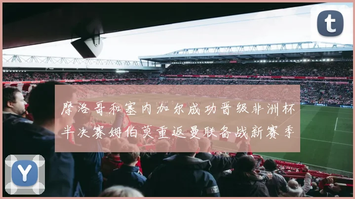 摩洛哥和塞内加尔成功晋级非洲杯半决赛姆伯莫重返曼联备战新赛季