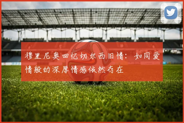 穆里尼奥回忆切尔西旧情：如同爱情般的深厚情感依然存在