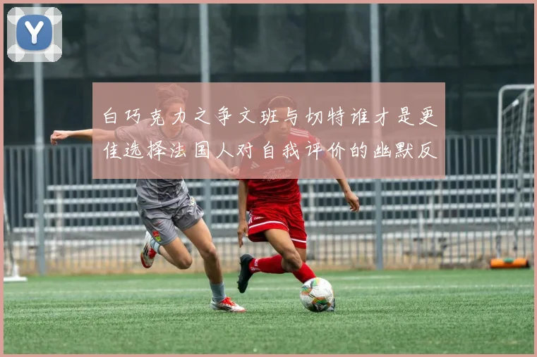 白巧克力之争文班与切特谁才是更佳选择法国人对自我评价的幽默反思