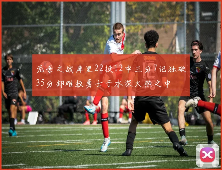 无奈之战库里22投12中三分7记独砍35分却难救勇士于水深火热之中