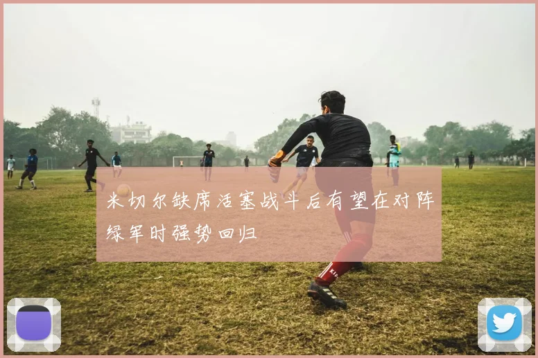 米切尔缺席活塞战斗后有望在对阵绿军时强势回归