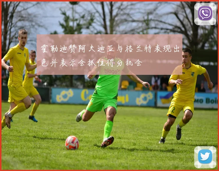 霍勒迪赞阿夫迪亚与格兰特表现出色并表示会抓住得分机会