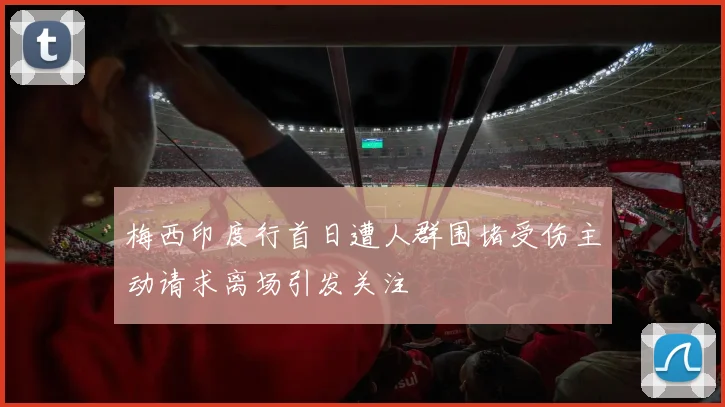 梅西印度行首日遭人群围堵受伤主动请求离场引发关注