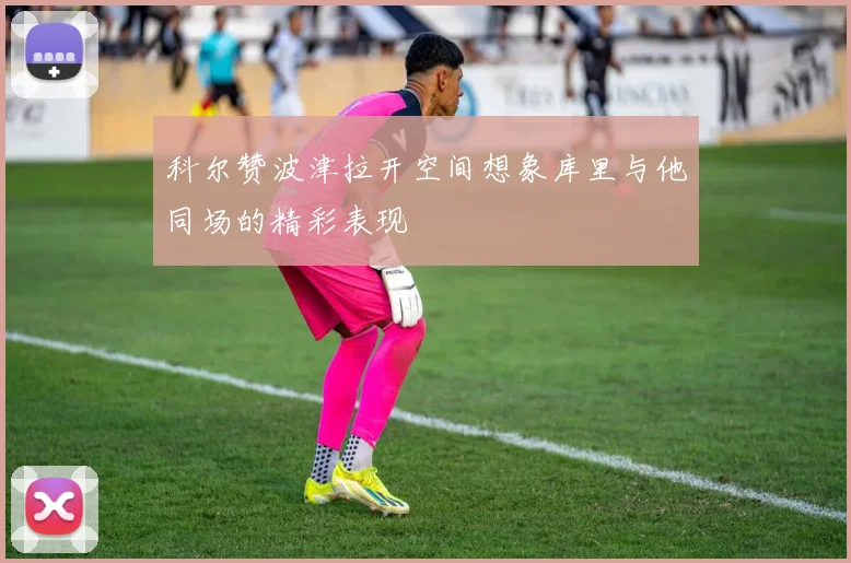 科尔赞波津拉开空间想象库里与他同场的精彩表现