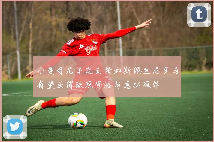 小曼奇尼坚定支持加斯佩里尼罗马有望获得欧冠资格与意杯冠军
