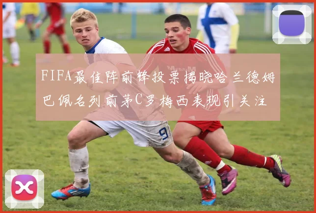 FIFA最佳阵前锋投票揭晓哈兰德姆巴佩名列前茅C罗梅西表现引关注
