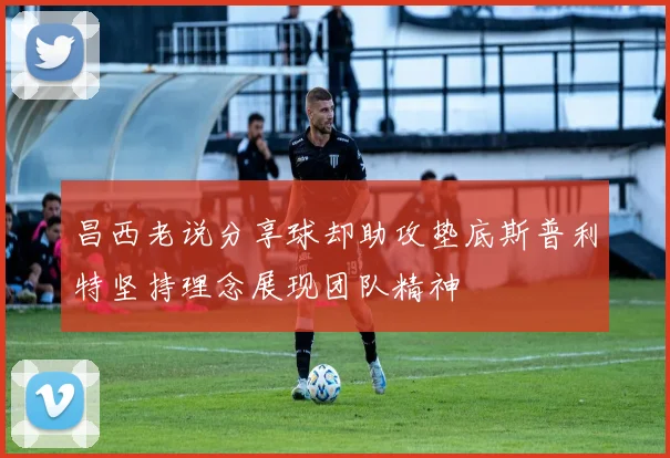 昌西老说分享球却助攻垫底斯普利特坚持理念展现团队精神