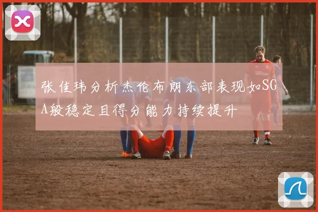 张佳玮分析杰伦布朗东部表现如SGA般稳定且得分能力持续提升