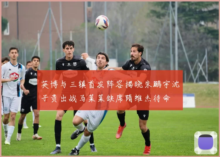 英博与三镇首发阵容揭晓朱鹏宇沈子贵出战马莱莱缺席隋维杰待命